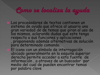  Los procesadores de textos contienen un
  sistema de ayuda que ofrece al usuario una
  gran variedad de de temas que giran al uso de
  los mismos, aclarando dudas que este tenga
  respecto a sus funciones y aplicaciones
  , proponiendo además alternativas de solución
  para determinado comando.
 El icono con un símbolo de interrogación
  ubicado generalmente en la esquina superior
  derecha permite acceder a esta fuente de
  información , a atravez de un buscador por
  medio del cual de pueden encontrar temas
  por palabra clave
 
