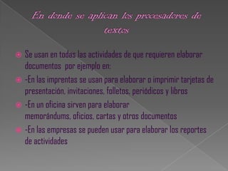  Se usan en todas las actividades de que requieren elaborar
  documentos por ejemplo en:
 -En las imprentas se usan para elaborar o imprimir tarjetas de
  presentación, invitaciones, folletos, periódicos y libros
 -En un oficina sirven para elaborar
  memorándums, oficios, cartas y otros documentos
 -En las empresas se pueden usar para elaborar los reportes
  de actividades
 