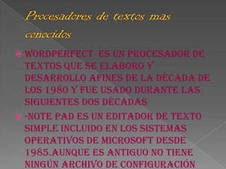  WordPerfect   es un procesador de
  textos que se elaboro y
  desarrollo afines de la década de
  los 1980 y fue usado durante las
  siguientes dos décadas
 -Note pad es un editador de texto
  simple incluido en los sistemas
  operativos de Microsoft desde
  1985.Aunque es antiguo no tiene
  ningún archivo de configuración
 