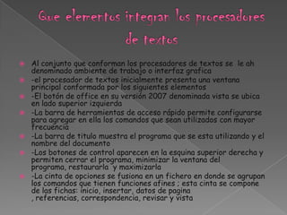    Al conjunto que conforman los procesadores de textos se le ah
    denominado ambiente de trabajo o interfaz grafica
   -el procesador de textos inicialmente presenta una ventana
    principal conformada por los siguientes elementos
   -El botón de office en su versión 2007 denominada vista se ubica
    en lado superior izquierda
   -La barra de herramientas de acceso rápido permite configurarse
    para agregar en ella los comandos que sean utilizados con mayor
    frecuencia
   -La barra de titulo muestra el programa que se esta utilizando y el
    nombre del documento
   -Los botones de control aparecen en la esquina superior derecha y
    permiten cerrar el programa, minimizar la ventana del
    programa, restaurarla y maximizarla
   -La cinta de opciones se fusiona en un fichero en donde se agrupan
    los comandos que tienen funciones afines ; esta cinta se compone
    de las fichas: inicio, insertar, datos de pagina
    , referencias, correspondencia, revisar y vista
 