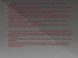    -Las reglas horizontales y verticales permiten conocer el ancho y el alto de un
    documento.
   -El botón de ayuda de Microsoft Word se ubica por debajo delos botones de control y
    ofrece búsqueda relacionadas con los temas .
   -Las barra de desplazamiento horizontal y vertical le dan al usuario la posibilidad de
    mover el documento para obtener la visión de algún apartado.
   -El área de documento generalmente aparece como una pagina en la cual se crea el
    documento atraves de la escritura de texto y su formato además de la inserción de
    imágenes, dibujos, etc.
   -El cursor es una línea parpadeante que ubica al usuario en el lugar en donde se
    insertara el texto la imágenes, las tablas , etc.
   Los botones de vista le dan al usuario la posibilidad de observar el documento que
    crearon en la forma que se imprimirá.

   El nivel de zoom es el porcentaje de acercamiento en que se encuentra el documento.
   La barra de estado le da al usuario algunas características del documento tales como La
    página en que se encuentra, él numero de palabras , el idioma en que se esta revisando
    la ortografía .
   L a ficha de comandos contextuales aparece dependiendo el elemento con que se esta
    trabajando.
   La denominada mini barra de herramientas apárese cuando se requiere cambiar el
    formato de una fuente y así evitar el tener que buscar sus comandos dentro de las
    fichas de comandos
 