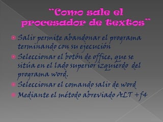  Salir permite abandonar el programa
  terminando con su ejecución
 Seleccionar el botón de office, que se
  sitúa en el lado superior izquierdo del
  programa word.
 Seleccionar el comando salir de word
 Mediante el método abreviado ALT +f4
 