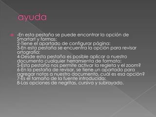    -En esta pestaña se puede encontrar la opción de
    Smartart y formas:
    2-Tiene el apartado de configurar página:
    3-En esta pestaña se encuentra la opción para revisar
    ortografía:
    4-Desde esta pestaña es posible aplicar a nuestro
    documento cualquier herramienta de formato:
    5-Esta pestaña nos permite activar la regleta y el zoom?
    6-En la pestaña de revisar, se tiene un apartado para
    agregar notas a nuestro documento, cuál es esa opción?
    7-Es el tamaño de la fuente introducida:
    8-Las opciones de negritas, cursiva y subrayado,
 