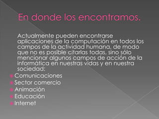 Actualmente pueden encontrarse
   aplicaciones de la computación en todos los
   campos de la actividad humana, de modo
   que no es posible citarlas todas, sino sólo
   mencionar algunos campos de acción de la
   informática en nuestras vidas y en nuestra
   sociedad:
 Comunicaciones
 Sector comercio
 Animación
 Educación
 Internet
 