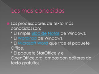    Los procesadores de texto más
    conocidos son:
    * El simple Bloc de Notas de Windows.
    * El WordPad de Windows.
    * El Microsoft Word que trae el paquete
    Office.
    * El paquete StarOffice y el
    OpenOffice.org, ambos con editores de
    texto gratuitos.
 