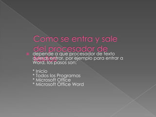   depende a que procesador de texto
    quieras entrar, por ejemplo para entrar a
    Word, los pasos son:
    * Inicio
    * Todos los Programas
    * Microsoft Office
    * Microsoft Office Word
 