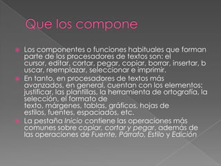   Los componentes o funciones habituales que forman
    parte de los procesadores de textos son: el
    cursor, editar, cortar, pegar, copiar, borrar, insertar, b
    uscar, reemplazar, seleccionar e imprimir.
   En tanto, en procesadores de textos más
    avanzados, en general, cuentan con los elementos:
    justificar, las plantillas, la herramienta de ortografía, la
    selección, el formato de
    texto, márgenes, tablas, gráficos, hojas de
    estilos, fuentes, espaciados, etc.
   La pestaña Inicio contiene las operaciones más
    comunes sobre copiar, cortar y pegar, además de
    las operaciones de Fuente, Párrafo, Estilo y Edición
 