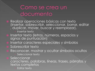    Realizar operaciones básicas con texto
    (insertar, sobrescribir, seleccionar, borrar, editar
    , duplicar, mover, buscar y reemplazar).
       Insertar texto
   Insertar texto (letras, números, espacios y
    signos de puntuación)
   Insertar caracteres especiales y símbolos
   Sobrescribir texto
   Reconocer, mostrar y ocultar símbolos ocultos
       Seleccionar texto
   Seleccionar
    caracteres, palabras, líneas, frases, párrafos y
    textos completos
       Editar texto
 