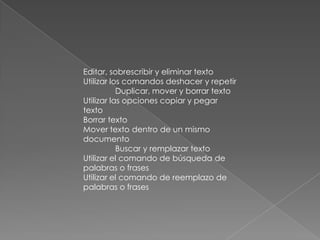 Editar, sobrescribir y eliminar texto
Utilizar los comandos deshacer y repetir
           Duplicar, mover y borrar texto
Utilizar las opciones copiar y pegar
texto
Borrar texto
Mover texto dentro de un mismo
documento
           Buscar y remplazar texto
Utilizar el comando de búsqueda de
palabras o frases
Utilizar el comando de reemplazo de
palabras o frases
 