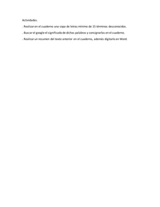 Actividades.
. Realizar en el cuaderno una sopa de letras mínimo de 15 términos desconocidos.
. Buscar el google el significado de dichas palabras y consignarlas en el cuaderno.
. Realizar un resumen del texto anterior en el cuaderno, además digitarlo en Word.
 