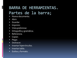 BARRA DE HERRAMIENTAS.
Partes de la barra;
 Nuevo documento.
 Abrir.
 Guardar
 Imprimir.
 Vista preliminar.
 Ortografía y gramática.
 Referencia.
 Copiar.
 Pegar.
 Deshacer.
 Insertar hipervínculos.
 Insertar tabla.
 Estilos y formato.
 