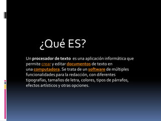 Un procesador de texto es una aplicación informática que
permite crear y editar documentos de texto en
una computadora. Se trata de un software de múltiples
funcionalidades para la redacción, con diferentes
tipografías, tamaños de letra, colores, tipos de párrafos,
efectos artísticos y otras opciones.
¿Qué ES?
 