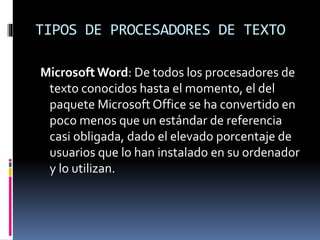 TIPOS DE PROCESADORES DE TEXTO
Microsoft Word: De todos los procesadores de
texto conocidos hasta el momento, el del
paquete Microsoft Office se ha convertido en
poco menos que un estándar de referencia
casi obligada, dado el elevado porcentaje de
usuarios que lo han instalado en su ordenador
y lo utilizan.
 