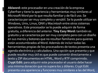 Abiword: este procesador en una creación de la empresa
Cyberfran y tiene la apariencia y herramientas muy similares al
MicrosoftWord por lo que resulta familiar y de fácil uso. Se
caracteriza por ser muy completo y versátil. Se lo puede utilizar en
Windows, Unix, Linux, QNX y Macintosh entre otros sistemas
operativos. Este procesador se lo puede adquirir de forma
gratuita, a diferencia del anterior.Tiny Easy Word: también es
gratuito y se caracteriza por ser muy completo pero con un diseño
en sus menús y botones que no resultan familiares para quienes
están acostumbrados alWord. Además de incluir todas las
herramientas propias de los procesadores de textos presenta una
agenda electrónica y calculadora. Una opción que presenta y que
puede resultar muy útil es que puede convertir directamente a
texto y ZIP documentos en HTML, Word y RTF comprimido.
Crypt Edit: para adquirir este procesador el usuario debe hacer
una mínima donación que no supera los 2 dólares. Crypt Edit
presenta una apariencia y funciones muy similares a las delWord,
 
