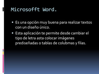 Microsofft Word.
 Es una opción muy buena para realizar textos
con un diseño único.
 Esta aplicación te permite desde cambiar el
tipo de letra asta colocar imágenes
prediseñadas o tablas de colubmas y filas.
 
