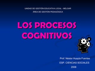 LOS PROCESOS COGNITIVOS Prof. Néstor Huayta Fuentes ESP. CIENCIAS SOCIALES  2008 UNIDAD DE GESTIÓN EDUCATIVA LOCAL - MELGAR ÁREA DE GESTIÓN PEDAGÓGICA 