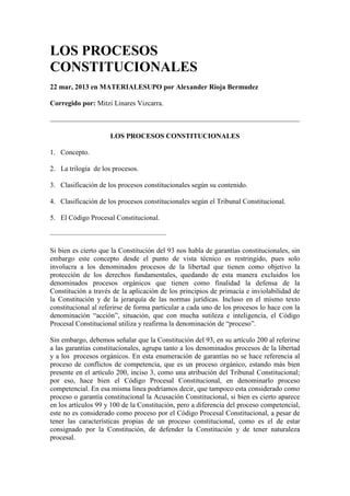 LOS PROCESOS
CONSTITUCIONALES
22 mar, 2013 en MATERIALESUPO por Alexander Rioja Bermudez
Corregido por: Mitzi Linares Vizcarra.
LOS PROCESOS CONSTITUCIONALES
1. Concepto.
2. La trilogía de los procesos.
3. Clasificación de los procesos constitucionales según su contenido.
4. Clasificación de los procesos constitucionales según el Tribunal Constitucional.
5. El Código Procesal Constitucional.
————————————————–
Si bien es cierto que la Constitución del 93 nos habla de garantías constitucionales, sin
embargo este concepto desde el punto de vista técnico es restringido, pues solo
involucra a los denominados procesos de la libertad que tienen como objetivo la
protección de los derechos fundamentales, quedando de esta manera excluidos los
denominados procesos orgánicos que tienen como finalidad la defensa de la
Constitución a través de la aplicación de los principios de primacía e inviolabilidad de
la Constitución y de la jerarquía de las normas jurídicas. Incluso en el mismo texto
constitucional al referirse de forma particular a cada uno de los procesos lo hace con la
denominación “acción”, situación, que con mucha sutileza e inteligencia, el Código
Procesal Constitucional utiliza y reafirma la denominación de “proceso”.
Sin embargo, debemos señalar que la Constitución del 93, en su artículo 200 al referirse
a las garantías constitucionales, agrupa tanto a los denominados procesos de la libertad
y a los procesos orgánicos. En esta enumeración de garantías no se hace referencia al
proceso de conflictos de competencia, que es un proceso orgánico, estando más bien
presente en el artículo 200, inciso 3, como una atribución del Tribunal Constitucional;
por eso, hace bien el Código Procesal Constitucional, en denominarlo proceso
competencial. En esa misma línea podríamos decir, que tampoco esta considerado como
proceso o garantía constitucional la Acusación Constitucional, si bien es cierto aparece
en los artículos 99 y 100 de la Constitución, pero a diferencia del proceso competencial,
este no es considerado como proceso por el Código Procesal Constitucional, a pesar de
tener las características propias de un proceso constitucional, como es el de estar
consignado por la Constitución, de defender la Constitución y de tener naturaleza
procesal.
 