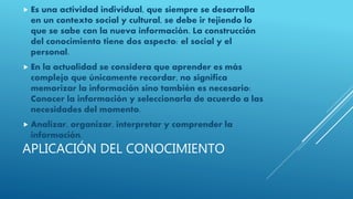 APLICACIÓN DEL CONOCIMIENTO
 Es una actividad individual, que siempre se desarrolla
en un contexto social y cultural, se debe ir tejiendo lo
que se sabe con la nueva información. La construcción
del conocimiento tiene dos aspecto: el social y el
personal.
 En la actualidad se considera que aprender es más
complejo que únicamente recordar, no significa
memorizar la información sino también es necesario:
Conocer la información y seleccionarla de acuerdo a las
necesidades del momento.
 Analizar, organizar, interpretar y comprender la
información.
 