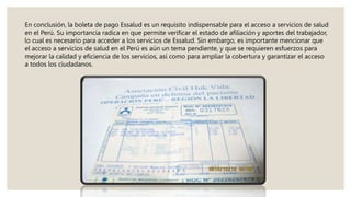 En conclusión, la boleta de pago Essalud es un requisito indispensable para el acceso a servicios de salud
en el Perú. Su importancia radica en que permite verificar el estado de afiliación y aportes del trabajador,
lo cual es necesario para acceder a los servicios de Essalud. Sin embargo, es importante mencionar que
el acceso a servicios de salud en el Perú es aún un tema pendiente, y que se requieren esfuerzos para
mejorar la calidad y eficiencia de los servicios, así como para ampliar la cobertura y garantizar el acceso
a todos los ciudadanos.
 