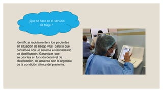 ¿Que se hace en el servicio
de triaje ?
Identificar rápidamente a los pacientes
en situación de riesgo vital, para lo que
contamos con un sistema estandarizado
de clasificación. Garantizar que
se prioriza en función del nivel de
clasificación, de acuerdo con la urgencia
de la condición clínica del paciente.
 