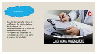Alta medica
Se entenderá por alta médica la
certificación del médico tratante
del término de los
tratamientos médicos, quirúrgicos,
de rehabilitación y otros
susceptibles de efectuarse en
cada caso específico, para lograr
la curación del afectado.
 