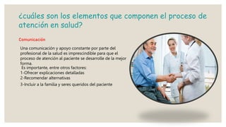 ¿cuáles son los elementos que componen el proceso de
atención en salud?
Comunicación
Una comunicación y apoyo constante por parte del
profesional de la salud es imprescindible para que el
proceso de atención al paciente se desarrolle de la mejor
forma.
Es importante, entre otros factores:
1-Ofrecer explicaciones detalladas
2-Recomendar alternativas
3-Incluir a la familia y seres queridos del paciente
 