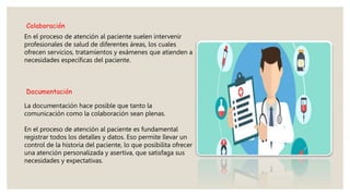 Colaboración
En el proceso de atención al paciente suelen intervenir
profesionales de salud de diferentes áreas, los cuales
ofrecen servicios, tratamientos y exámenes que atienden a
necesidades específicas del paciente.
Documentación
La documentación hace posible que tanto la
comunicación como la colaboración sean plenas.
En el proceso de atención al paciente es fundamental
registrar todos los detalles y datos. Eso permite llevar un
control de la historia del paciente, lo que posibilita ofrecer
una atención personalizada y asertiva, que satisfaga sus
necesidades y expectativas.
 