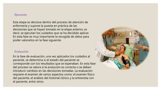 Ejecución
Esta etapa es decisiva dentro del proceso de atención de
enfermería y supone la puesta en práctica de las
decisiones que se hayan tomado en la etapa anterior, es
decir, se ejecutan los cuidados que se ha decidido aplicar.
En esta fase es muy importante la recogida de datos para
poder valorarlos en la fase siguiente.
Evaluación
En la fase de evaluación, una vez aplicados los cuidados al
paciente, se determina si el estado del paciente se
corresponde con los resultados que se esperaban. En esta fase
del proceso se valora si la evolución es correcta o se deben
introducir cambios en las decisiones tomadas. La evaluación
requiere el examen de varios aspectos como: el examen físico
del paciente, el análisis del historial clínico y la entrevista con
el paciente, entre otros.
 