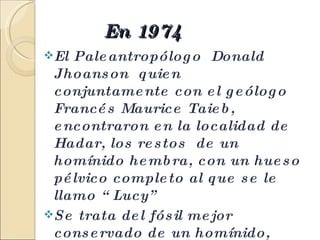 En 1974  El Paleantropólogo  Donald Jhoanson  quien conjuntamente con el geólogo Francés Maurice Taieb, encontraron en la localidad de Hadar, los restos  de un homínido hembra, con un hueso pélvico completo al que se le llamo “Lucy”  Se trata del fósil mejor conservado de un homínido, que caminaba ya erguido y con rasgos mucho más humanos que de antropoide . 