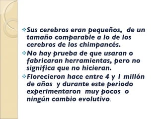 Sus cerebros eran pequeños,  de un tamaño comparable a lo de los cerebros de los chimpancés. No hay prueba de que usaran o fabricaran herramientas, pero no significa que no hicieran. Florecieron hace entre 4 y 1 millón de años  y durante este periodo experimentaron  muy pocos  o ningún cambio evolutivo .  