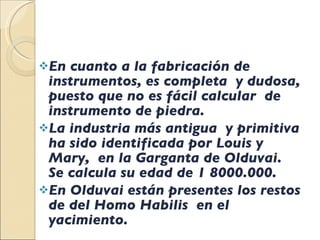 En cuanto a la fabricación de instrumentos, es completa  y dudosa, puesto que no es fácil calcular  de instrumento de piedra. La industria más antigua  y primitiva ha sido identificada por Louis y Mary,  en la Garganta de Olduvai. Se calcula su edad de 1 8000.000. En Olduvai están presentes los restos de del Homo Habilis  en el yacimiento. 