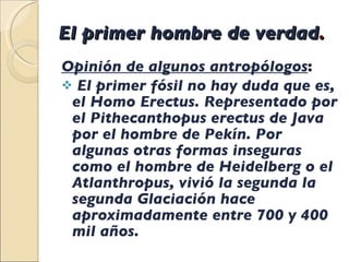 El primer hombre de verdad . Opinión de algunos antropólogos : El primer fósil no hay duda que es, el Homo Erectus. Representado por el Pithecanthopus erectus de Java  por el hombre de Pekín. Por algunas otras formas inseguras como el hombre de Heidelberg o el Atlanthropus, vivió la segunda la segunda Glaciación hace aproximadamente entre 700 y 400 mil años.  