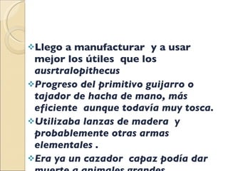 Llego a manufacturar  y a usar mejor los útiles  que los  ausrtralopithecus  Progreso del primitivo guijarro o tajador de hacha de mano, más eficiente  aunque todavía muy tosca. Utilizaba lanzas de madera  y probablemente otras armas elementales . Era ya un cazador  capaz podía dar muerte a animales grandes. 