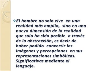 El hombre no solo vive  en una realidad más amplia,  sino en una nueva dimensión de la realidad  que solo ha sido posible  a través de la abstracción, es decir de haber podido  convertir las imágenes y percepciones  en sus representaciones simbólicas. Significativas mediante el lenguaje. 