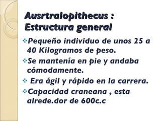 Ausrtralopithecus : Estructura general  Pequeño individuo de unos 25 a 40 Kilogramos de peso. Se mantenía en pie y andaba cómodamente. Era ágil y rápido en la carrera. Capacidad craneana , esta alrede.dor de 600c.c 