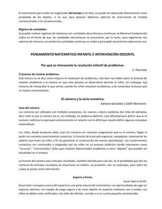 El instrumento para medir las magnitudes del tiempo es el reloj, no puede ser observada directamente como
propiedad de los objetos, si no que para apreciar debemos valernos de instrumento de medida
convencionales a no convencionales.
Registro de cantidades.
Se pueden realizar registros de relaciones con cantidades discontinuas y continuas, la diferencia fundamental
radica en el hecho de que, las cantidades discontinuas se encuentran, por lo tanto, para registrarlas nos
valemos de números, en cambio las cantidades continuas se miden y para pedir necesitamos seleccionar una.
PENSAMIENTO MATEMÁTICO INFANTIL E INTERVENCIÓN DOCENTE.
Por qué es interesante la resolución infantil de problemas.
S. Thornton
El proceso de resolver problemas.
Esta lectura no te dice cómo mejorar la resolución de problemas, más bien nos habla sobre el proceso de
resolver problemas y la manera en que este proceso se desarrollara durante la niñez, Sin embargo, hay
maneras de interpretar lo que vemos cuando los niños resuelven problemas, y de comprobar lo buena que
es nuestra interpretación.
El número y la serie numérica.
Adriana González y Edith Weinstein.
Usos del número.
Los números son utilizados con múltiples propósitos, los usamos a diario, podemos dar miles de ejemplos,
decir todo lo que el número no es, sin embargo, no podemos definirlo, esta dificultad para definir qué es el
número, reafirma lo expresado anteriormente en relación con lo difícil que resulta definir algunos conceptos
matemáticos.
Los niños, desde temprana edad, usan los números sin necesitar preguntarse qué es el número, llegan al
jardín con variados conocimientos numéricos. Es función de la escuela organizar, complejizar, sistematizar los
saberes que traen los niños a fin de garantizar la construcción de nuevos aprendizajes. Los conocimientos
numéricos son construidos e integrados por los niños en un proceso dialéctico donde intervienen como
“recursos”, “instrumentos” útiles para resolver determinados problemas y como “objetos” que pueden ser
estudiados en sí mismos.
La función del número para anticipar resultados, también llamada para calcular, es la posibilidad que dan los
números de anticipar resultados en situaciones no visibles, no presentes, aún no realizadas, pero sobre las
cuales se posee cierta información.
Espacio y forma.
Susan Sperry Smith.
Desarrollar conceptos acerca del espacio es una parte natural del crecimiento. Las oportunidades de jugar en
espacios abiertos, con equipo de juego seguro y de crear objetos en espacios medianos son cruciales. Los
niños no deben estar confinados a las sillas de infantes, corrales o a un cuarto pequeño amontonado.
 