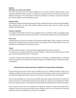 Medición.
Dificultades en el proceso de medición.
A los niños les gusta contar para resolver problemas, pero el contar involucra objetos discretos, como
averiguar cuántos dulces hay en la bolsa. La medición es un proceso continuo. Para encontrar el peso de un
pedazo de chocolate, el niño necesita leer el número de unidades en una báscula. Una pieza de chocolate
pesa muchas unidades, como por ejemplo tres onzas.
Longitud y altura
El estudio de la longitud comienza generalmente al utilizar unidades informales, como son los dedos pulgares,
clips o pedazos de gis. Los niños miden objetos cotidianos como los libros, cajas 61 y lápices con estas
unidades no estandarizadas.
Volumen y capacidad
Las unidades fundamentales de volumen son la pulgada cúbica o el centímetro cúbico. Las pulgadas cúbicas
se combinan para formar pies cúbicos y yardas cúbicas. Los centímetros cúbicos forman el litro (1 000 cm3).
Peso y masa
Técnicamente, peso es el término utilizado en el sistema de medición inglés. El peso se refiere a la masa más
los efectos de la gravedad. Una persona pesa menos en la luna porque la fuerza de gravedad en la luna es de
alrededor de una sexta parte de la que hay en la tierra.
Tiempo
El tiempo involucra duración, o cuánto tiempo toma algo (tiempo transcurrido), y secuencia.
Una secuencia es el concepto de edad. De acuerdo con Piaget, un niño de 5 años puede creer que es mayor
que su hermano pequeño porque él es “más grande”.
La medición incluye muchos atributos, como el número y las unidades, la unidad apropiada, y la respuesta
exacta o aproximada. Las herramientas de medición incluyen una variedad de reglas, contenedores, escalas,
y termómetros
Conclusión de la relación que tiene la medición con el pensamiento matemático.
Estas dos lecturas tiene mucha unión ya que nos explican que son las unidades de medida, cuáles son sus
unidades de medida, como para que nos servirían y poco de sus definiciones, ambas nos dan sus definiciones
de las diferentes objetos para medir, solo que en la otra lectura nos plantea mucho más problemas.
Hoy en día las educadoras en su aula tiene que abordar estos temas, porque así los niños irán creando sus
propios a partir de sus conocimientos previos que traen desde casa, todos estos conocimientos de tiempo,
peso, masa, espacio ya que en su vida diaria se le presentan diferentes problemas que el tendrá que resolver.
Como la lectura lo dice, antes no se enseñaban las medidas de medición o cuando mucho algo sobre la
medición, al avanzar de nivel los niños tenían muchos problemas, hoy en día si se enseña en el preescolar
ayudando al niño con la finalidad que a un futuro no se complique.
 