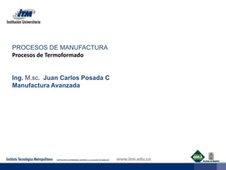 PROCESOS DE MANUFACTURA Procesos de Termoformado Ing. M.sc. Juan Carlos Posada C Manufactura Avanzada   