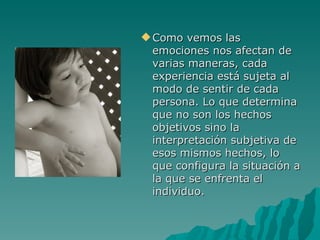 Como vemos las emociones nos afectan de varias maneras, cada experiencia está sujeta al modo de sentir de cada persona. Lo que determina que no son los hechos objetivos sino la interpretación subjetiva de esos mismos hechos, lo que configura la situación a la que se enfrenta el individuo.  