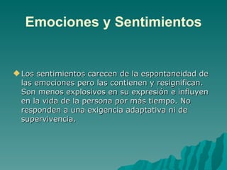 Emociones y Sentimientos Los sentimientos carecen de la espontaneidad de las emociones pero las contienen y resignifican. Son menos explosivos en su expresión e influyen en la vida de la persona por más tiempo. No responden a una exigencia adaptativa ni de supervivencia. 