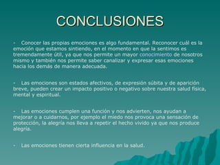 CONCLUSIONES - Conocer las propias emociones es algo fundamental. Reconocer cuál es la emoción que estamos sintiendo, en el momento en que la sentimos es tremendamente útil, ya que nos permite un mayor  conocimiento  de nosotros mismo y también nos permite saber canalizar y expresar esas emociones hacia los demás de manera adecuada.   - Las emociones son estados afectivos, de expresión súbita y de aparición breve, pueden crear un impacto positivo o negativo sobre nuestra salud física, mental y espiritual.   - Las emociones cumplen una función y nos advierten, nos ayudan a mejorar o a cuidarnos, por ejemplo el miedo nos provoca una sensación de protección, la alegría nos lleva a repetir el hecho vivido ya que nos produce alegría.   - Las emociones tienen cierta influencia en la salud. 