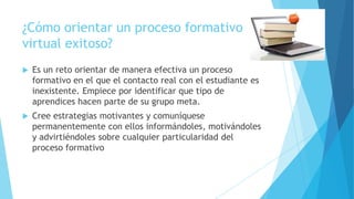 ¿Cómo orientar un proceso formativo
virtual exitoso?


Es un reto orientar de manera efectiva un proceso
formativo en el que el contacto real con el estudiante es
inexistente. Empiece por identificar que tipo de
aprendices hacen parte de su grupo meta.



Cree estrategias motivantes y comuníquese
permanentemente con ellos informándoles, motivándoles
y advirtiéndoles sobre cualquier particularidad del
proceso formativo

 