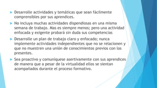 

Desarrolle actividades y temáticas que sean fácilmente
comprensibles por sus aprendices.



No incluya muchas actividades dispendiosas en una misma
semana de trabajo. Mas es siempre menos; pero una actividad
enfocada y exigente probará sin duda sus competencias



Desarrolle un plan de trabajo claro y enfocado; nunca
implemente actividades independientes que no se relacionen y
que no muestren una unión de conocimientos previos con los
presentes.



Sea proactivo y comuníquese asertivamente con sus aprendices
de manera que a pesar de la virtualidad ellos se sientan
acompañados durante el proceso formativo.

 