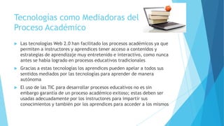 Tecnologías como Mediadoras del
Proceso Académico


Las tecnologías Web 2.0 han facilitado los procesos académicos ya que
permiten a instructores y aprendices tener acceso a contenidos y
estrategias de aprendizaje muy entretenido e interactivo, como nunca
antes se había logrado en procesos educativos tradicionales



Gracias a estas tecnologías los aprendices pueden apelar a todos sus
sentidos mediados por las tecnologías para aprender de manera
autónoma



El uso de las TIC para desarrollar procesos educativos no es sin
embargo garantía de un proceso académico exitoso; estas deben ser
usadas adecuadamente por los instructores para impartir sus
conocimientos y también por los aprendices para acceder a los mismos

 