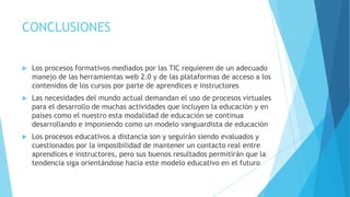 CONCLUSIONES


Los procesos formativos mediados por las TIC requieren de un adecuado
manejo de las herramientas web 2.0 y de las plataformas de acceso a los
contenidos de los cursos por parte de aprendices e instructores



Las necesidades del mundo actual demandan el uso de procesos virtuales
para el desarrollo de muchas actividades que incluyen la educación y en
países como el nuestro esta modalidad de educación se continua
desarrollando e imponiendo como un modelo vanguardista de educación



Los procesos educativos a distancia son y seguirán siendo evaluados y
cuestionados por la imposibilidad de mantener un contacto real entre
aprendices e instructores, pero sus buenos resultados permitirán que la
tendencia siga orientándose hacia este modelo educativo en el futuro

 