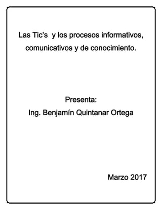Las Tic’s y los procesos informativos,
comunicativos y de conocimiento.
Presenta:
Ing. Benjamín Quintanar Ortega
Marzo 2017
 
