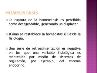  La ruptura de la homeostasis es percibida
como desagradable, generando un displacer.
 ¿Cómo se restablece la homeostasis? Desde la
fisiología.
 Una serie de retroalimentación es negativa
en los que una variable fisiológica es
mantenida por medio de sistemas de
regulación, por ejemplo, del sistema
endocrino.
 
