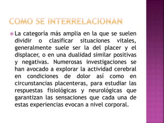  La categoría más amplia en la que se suelen
dividir o clasificar situaciones vitales,
generalmente suele ser la del placer y el
displacer, o en una dualidad similar positivas
y negativas. Numerosas investigaciones se
han avocado a explorar la actividad cerebral
en condiciones de dolor así como en
circunstancias placenteras, para estudiar las
respuestas fisiológicas y neurológicas que
garantizan las sensaciones que cada una de
estas experiencias evocan a nivel corporal.
 