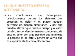  Las conclusiones son homogéneas
principalmente porque los sistemas que
procesan el dolor y el placer pueden
activarse de manera simultánea, y por ello
pueden afirmar que nuestro cuerpo y nuestro
cerebro responden de manera compensatoria
ante el dolor con algo positivo que minimiza
la percepción de éste y genera un alivio que
es experimentado como placentero.
 