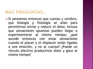  Si pensamos entonces que cuerpo y cerebro,
que biología y fisiología se alían para
permitirnos aliviar y reducir el dolor, incluso
que sensaciones opuestas pueden llegar a
experimentarse al mismo tiempo; ¿qué
sucede entonces con estas sensaciones
cuando el placer y el displacer están ligados
a una emoción, y no al cuerpo? ¿Puede un
vínculo afectivo producirnos dolor y goce al
mismo tiempo?
 